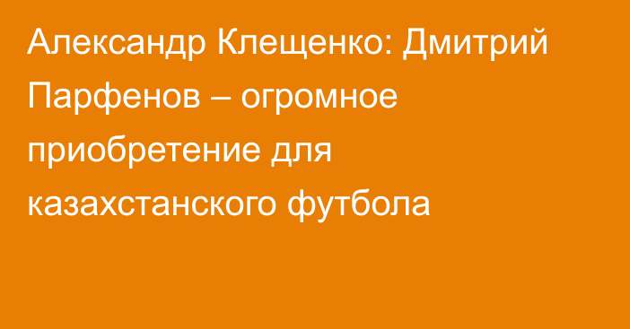 Александр Клещенко: Дмитрий Парфенов – огромное приобретение для казахстанского футбола