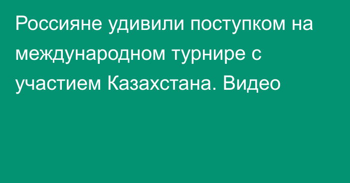 Россияне удивили поступком на международном турнире с участием Казахстана. Видео