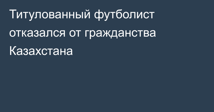 Титулованный футболист отказался от гражданства Казахстана