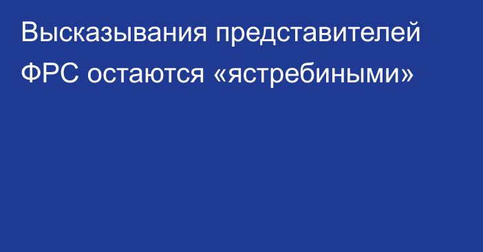 Высказывания представителей ФРС остаются «ястребиными»