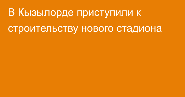 В Кызылорде приступили к строительству нового стадиона