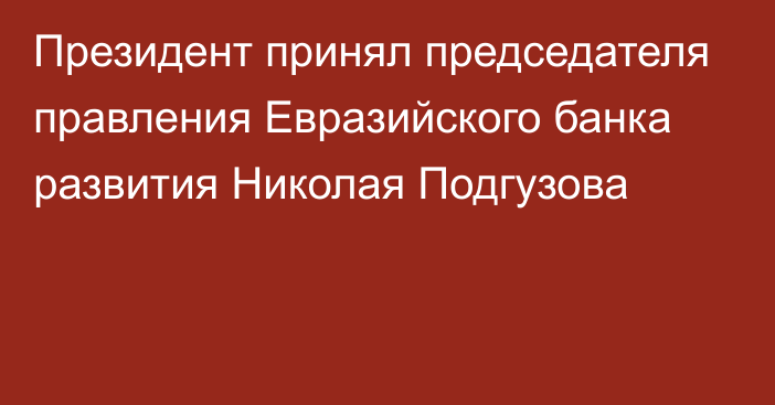 Президент принял председателя правления Евразийского банка развития Николая Подгузова