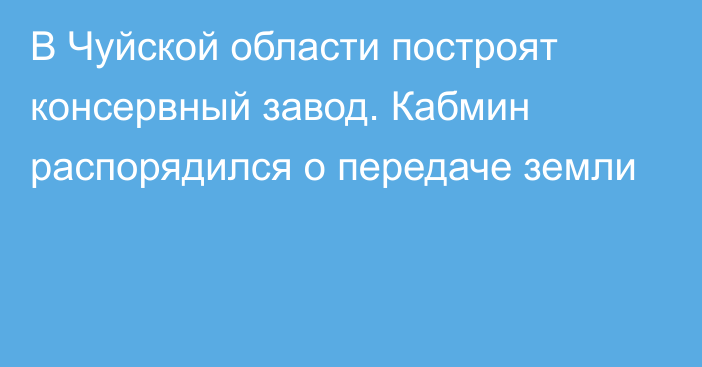 В Чуйской области построят консервный завод. Кабмин распорядился о передаче земли