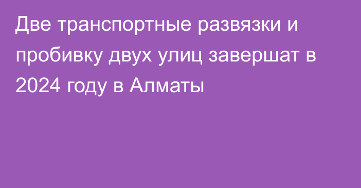 Две транспортные развязки и пробивку двух улиц завершат в 2024 году в Алматы