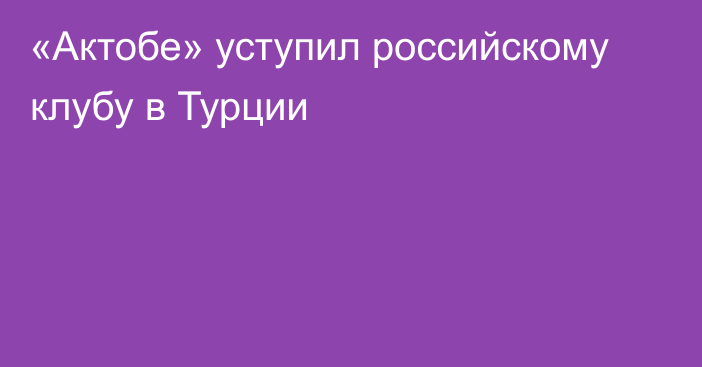 «Актобе» уступил российскому клубу в Турции