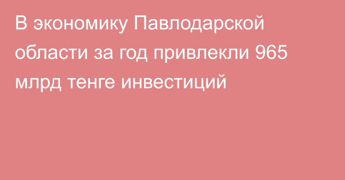 В экономику Павлодарской области за год привлекли 965 млрд тенге инвестиций