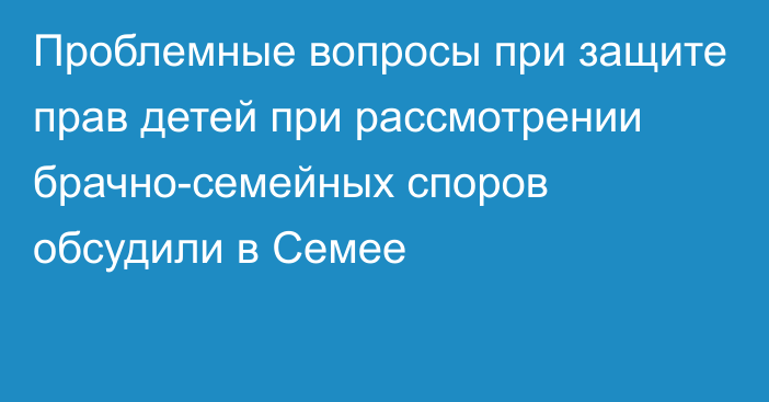 Проблемные вопросы при защите прав детей при рассмотрении брачно-семейных споров обсудили в Семее