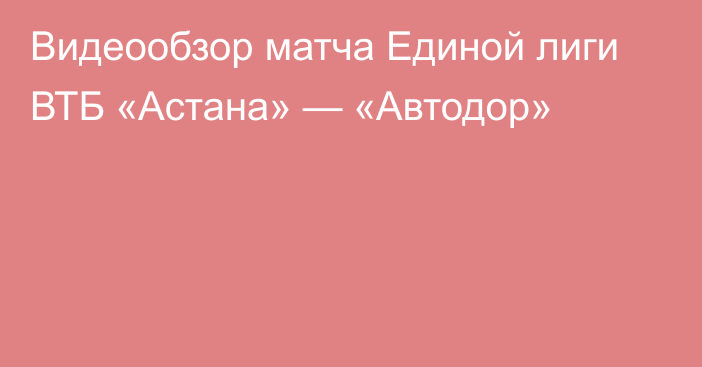 Видеообзор матча Единой лиги ВТБ «Астана» — «Автодор»