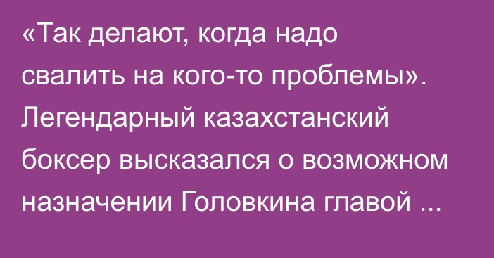 «Так делают, когда надо свалить на кого-то проблемы». Легендарный казахстанский боксер высказался о возможном назначении Головкина главой НОК РК