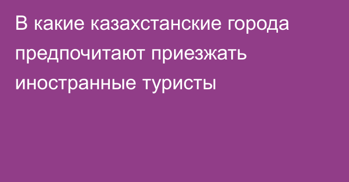 В какие казахстанские города предпочитают приезжать иностранные туристы