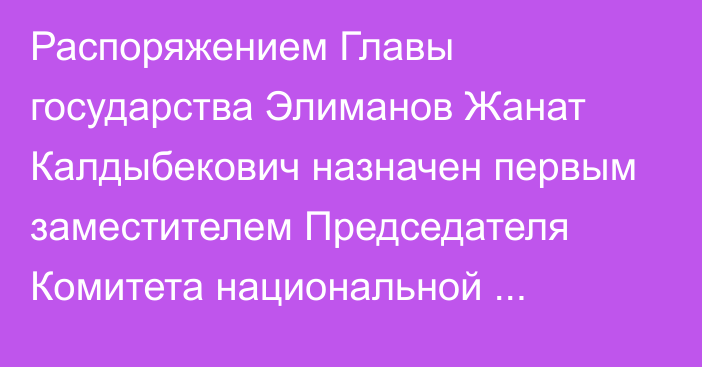 Распоряжением Главы государства Элиманов Жанат Калдыбекович назначен первым заместителем Председателя Комитета национальной безопасности Республики Казахстан, он освобожден от ранее занимаемой должности