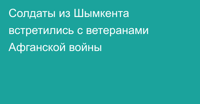 Солдаты из Шымкента встретились с ветеранами Афганской войны