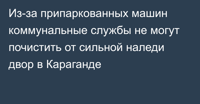 Из-за припаркованных машин коммунальные службы не могут почистить от сильной наледи двор в Караганде