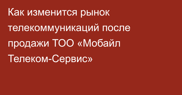 Как изменится рынок телекоммуникаций после продажи ТОО «Мобайл Телеком-Сервис»