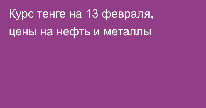 Курс тенге на 13 февраля, цены на нефть и металлы