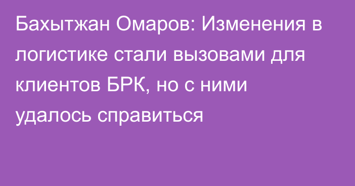 Бахытжан Омаров: Изменения в логистике стали вызовами для клиентов БРК, но с ними удалось справиться