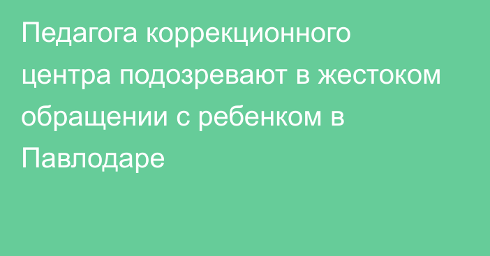 Педагога коррекционного центра подозревают в жестоком обращении с ребенком в Павлодаре