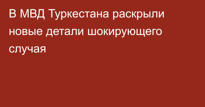 В МВД Туркестана раскрыли новые детали шокирующего случая