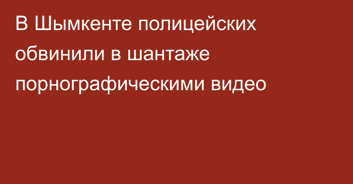 В Шымкенте полицейских обвинили в шантаже порнографическими видео