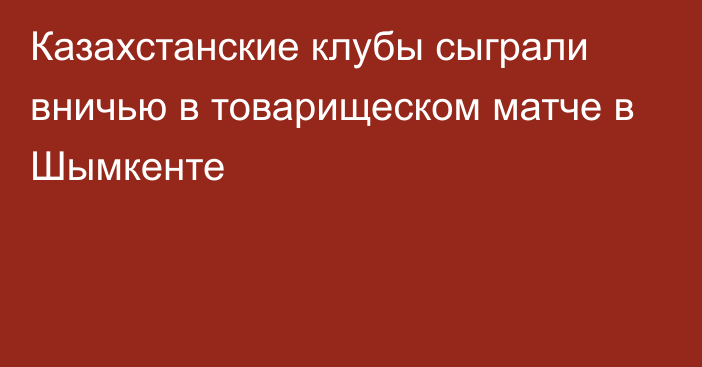 Казахстанские клубы сыграли вничью в товарищеском матче в Шымкенте