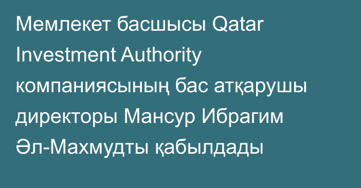 Мемлекет басшысы Qatar Investment Authority компаниясының бас атқарушы директоры Мансур Ибрагим Әл-Махмудты қабылдады