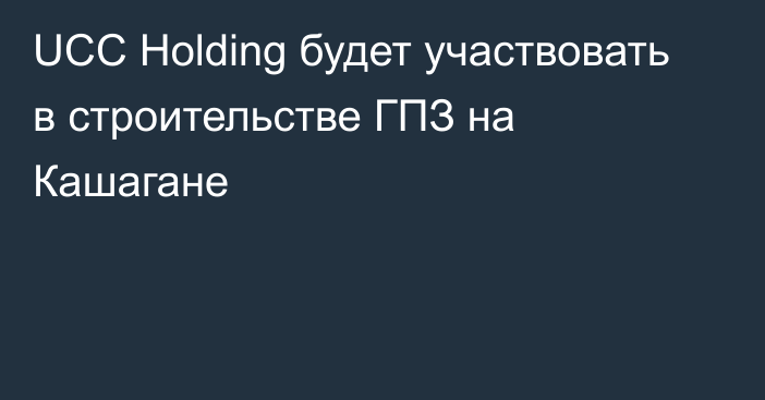 UCC Holding будет участвовать в строительстве ГПЗ на Кашагане