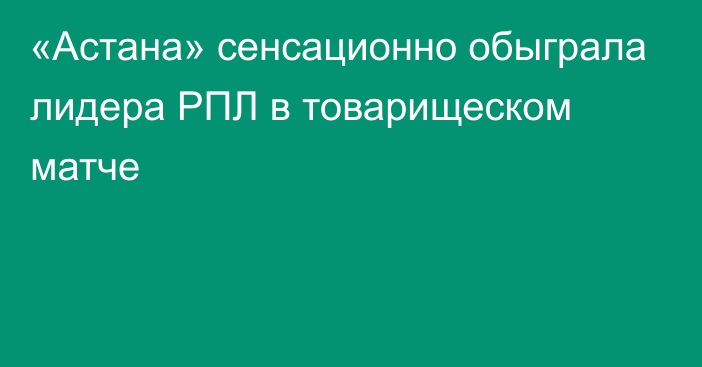 «Астана» сенсационно обыграла лидера РПЛ в товарищеском матче