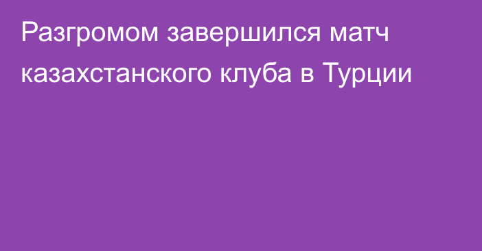 Разгромом завершился матч казахстанского клуба в Турции