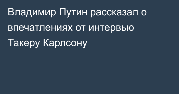 Владимир Путин рассказал о впечатлениях от интервью Такеру Карлсону