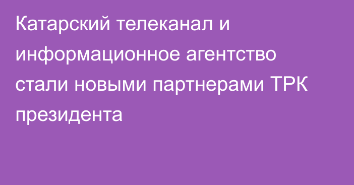 Катарский телеканал и информационное агентство стали новыми партнерами ТРК президента