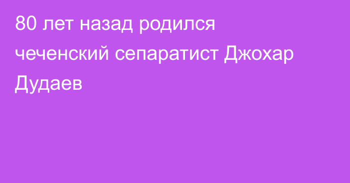 80 лет назад родился чеченский сепаратист Джохар Дудаев