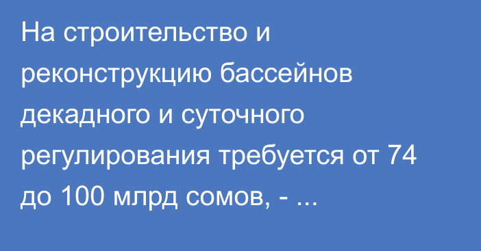 На строительство и реконструкцию бассейнов декадного и суточного регулирования требуется от 74 до 100 млрд сомов, - Б.Торобаев