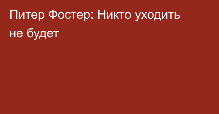 Питер Фостер: Никто уходить не будет