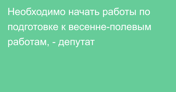 Необходимо начать работы по подготовке к весенне-полевым работам, - депутат