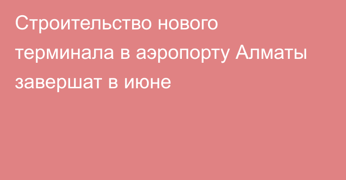 Строительство нового терминала в аэропорту Алматы завершат в июне