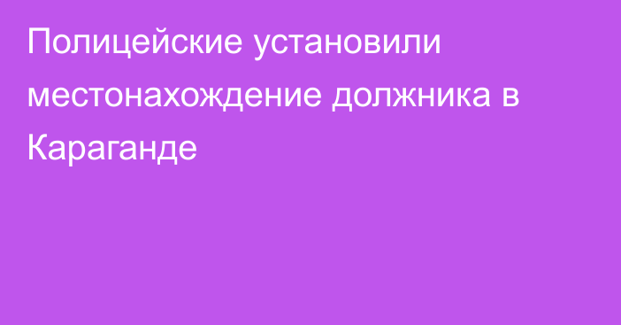 Полицейские установили местонахождение должника в Караганде