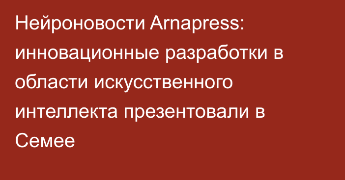 Нейроновости Arnapress: инновационные разработки в области искусственного интеллекта презентовали в Семее