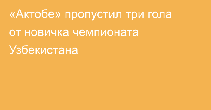 «Актобе» пропустил три гола от новичка чемпионата Узбекистана