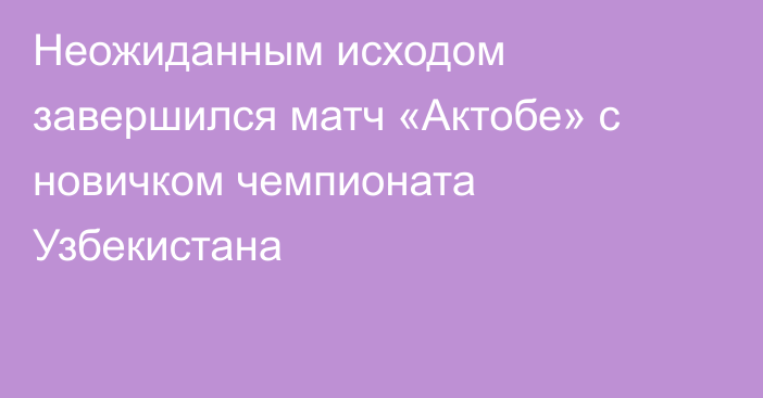 Неожиданным исходом завершился матч «Актобе» с новичком чемпионата Узбекистана