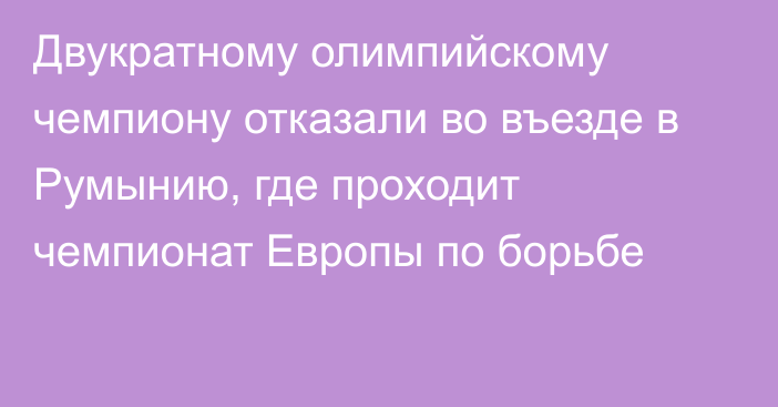 Двукратному олимпийскому чемпиону отказали во въезде в Румынию, где проходит чемпионат Европы по борьбе