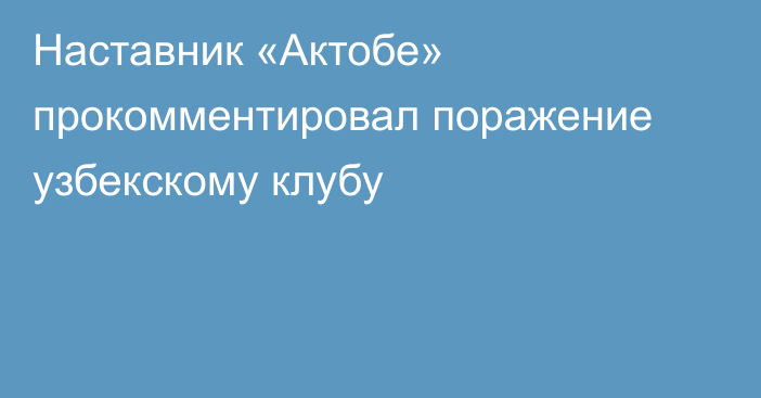 Наставник «Актобе» прокомментировал поражение узбекскому клубу