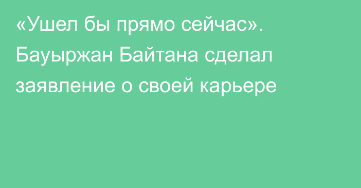 «Ушел бы прямо сейчас». Бауыржан Байтана сделал заявление о своей карьере