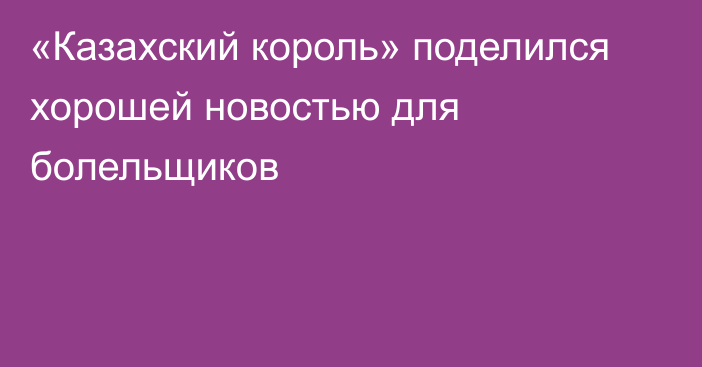 «Казахский король» поделился хорошей новостью для болельщиков