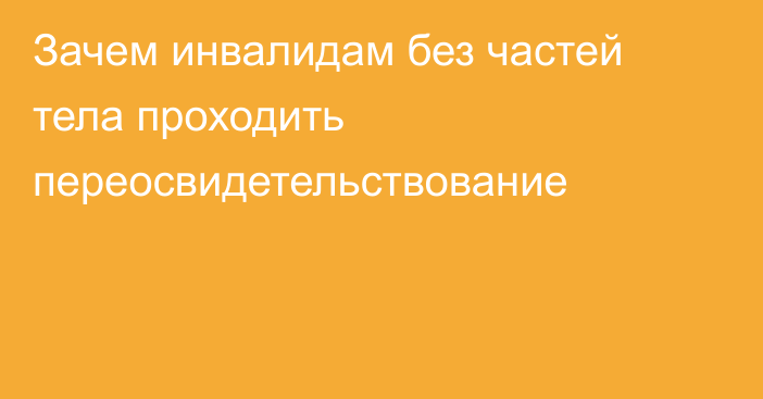 Зачем инвалидам без частей тела проходить переосвидетельствование