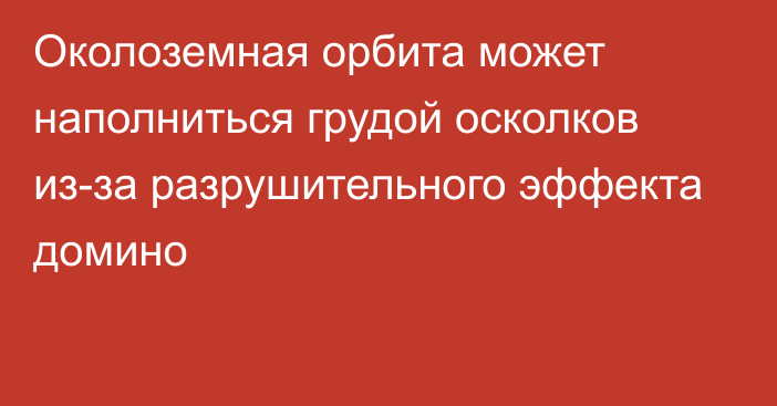 Околоземная орбита может наполниться грудой осколков из-за разрушительного эффекта домино