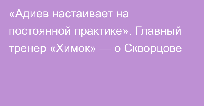 «Адиев настаивает на постоянной практике». Главный тренер «Химок» — о Скворцове