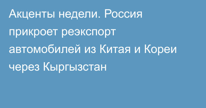 Акценты недели. Россия прикроет реэкспорт автомобилей из Китая и Кореи через Кыргызстан