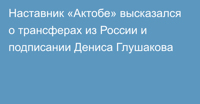 Наставник «Актобе» высказался о трансферах из России и подписании Дениса Глушакова