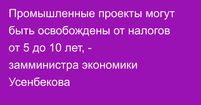 Промышленные проекты могут быть освобождены от налогов от 5 до 10 лет, - замминистра экономики Усенбекова