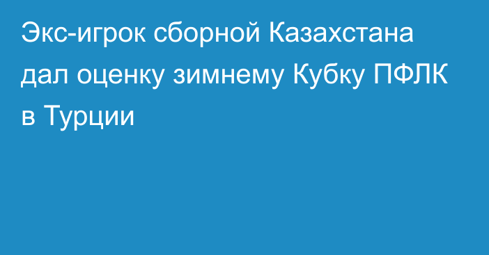 Экс-игрок сборной Казахстана дал оценку зимнему Кубку ПФЛК в Турции